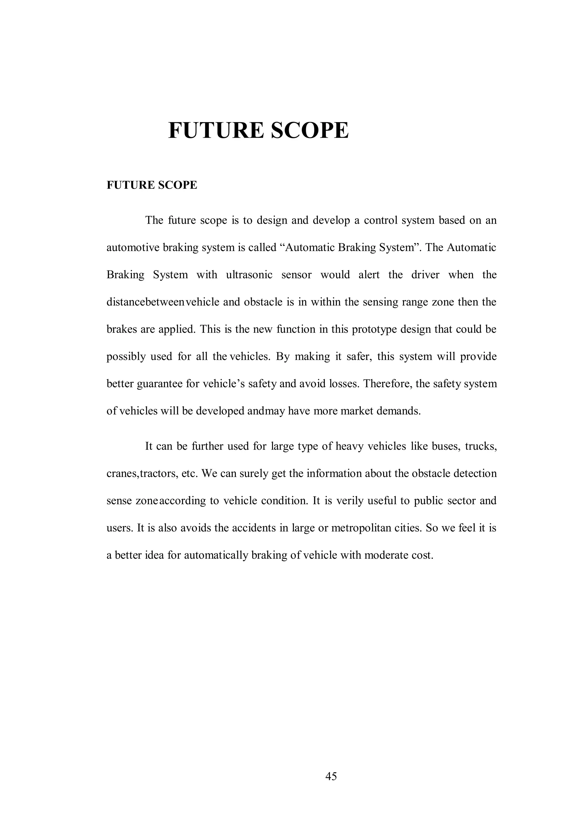 45
FUTURE SCOPE
FUTURE SCOPE
The future scope is to design and develop a control system based on an
automotive braking system is called “Automatic Braking System”. The Automatic
Braking System with ultrasonic sensor would alert the driver when the
distancebetweenvehicle and obstacle is in within the sensing range zone then the
brakes are applied. This is the new function in this prototype design that could be
possibly used for all the vehicles. By making it safer, this system will provide
better guarantee for vehicle’s safety and avoid losses. Therefore, the safety system
of vehicles will be developed andmay have more market demands.
It can be further used for large type of heavy vehicles like buses, trucks,
cranes,tractors, etc. We can surely get the information about the obstacle detection
sense zoneaccording to vehicle condition. It is verily useful to public sector and
users. It is also avoids the accidents in large or metropolitan cities. So we feel it is
a better idea for automatically braking of vehicle with moderate cost.
 