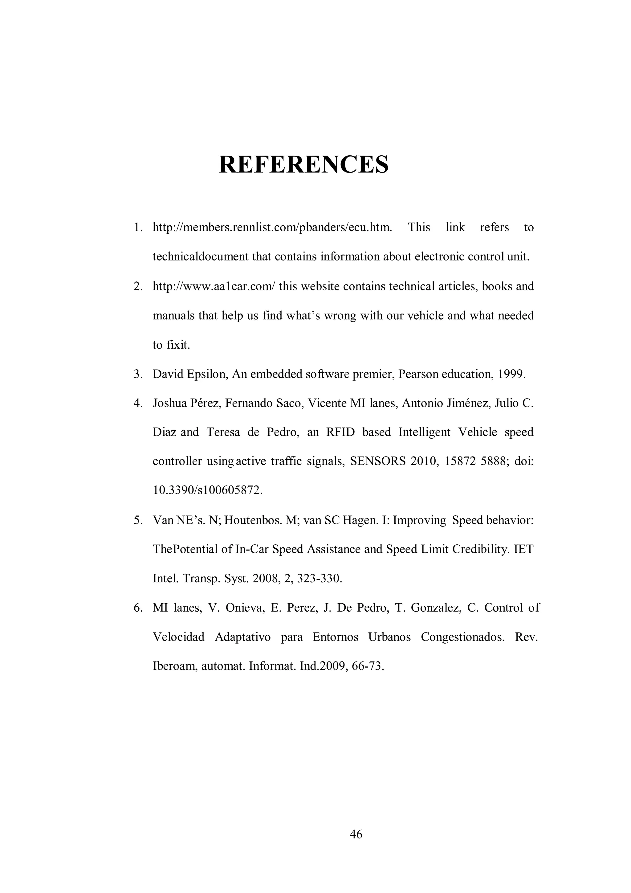 46
REFERENCES
1. http://members.rennlist.com/pbanders/ecu.htm. This link refers to
technicaldocument that contains information about electronic control unit.
2. http://www.aa1car.com/ this website contains technical articles, books and
manuals that help us find what’s wrong with our vehicle and what needed
to fixit.
3. David Epsilon, An embedded software premier, Pearson education, 1999.
4. Joshua Pérez, Fernando Saco, Vicente MI lanes, Antonio Jiménez, Julio C.
Diaz and Teresa de Pedro, an RFID based Intelligent Vehicle speed
controller using active traffic signals, SENSORS 2010, 15872 5888; doi:
10.3390/s100605872.
5. Van NE’s. N; Houtenbos. M; van SC Hagen. I: Improving Speed behavior:
ThePotential of In-Car Speed Assistance and Speed Limit Credibility. IET
Intel. Transp. Syst. 2008, 2, 323-330.
6. MI lanes, V. Onieva, E. Perez, J. De Pedro, T. Gonzalez, C. Control of
Velocidad Adaptativo para Entornos Urbanos Congestionados. Rev.
Iberoam, automat. Informat. Ind.2009, 66-73.
 