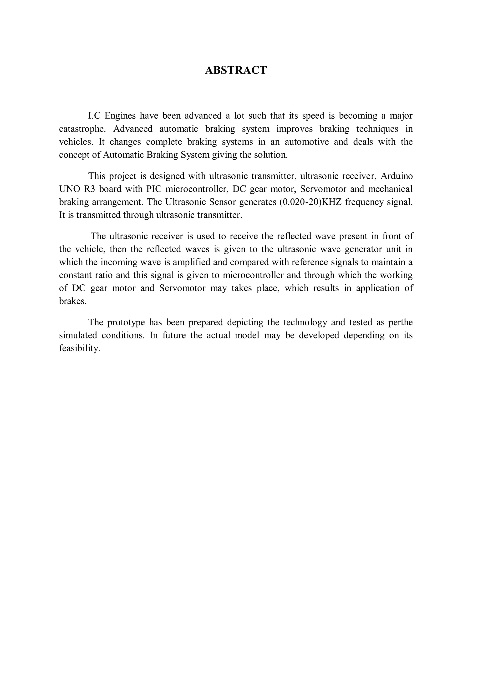 ABSTRACT
I.C Engines have been advanced a lot such that its speed is becoming a major
catastrophe. Advanced automatic braking system improves braking techniques in
vehicles. It changes complete braking systems in an automotive and deals with the
concept of Automatic Braking System giving the solution.
This project is designed with ultrasonic transmitter, ultrasonic receiver, Arduino
UNO R3 board with PIC microcontroller, DC gear motor, Servomotor and mechanical
braking arrangement. The Ultrasonic Sensor generates (0.020-20)KHZ frequency signal.
It is transmitted through ultrasonic transmitter.
The ultrasonic receiver is used to receive the reflected wave present in front of
the vehicle, then the reflected waves is given to the ultrasonic wave generator unit in
which the incoming wave is amplified and compared with reference signals to maintain a
constant ratio and this signal is given to microcontroller and through which the working
of DC gear motor and Servomotor may takes place, which results in application of
brakes.
The prototype has been prepared depicting the technology and tested as perthe
simulated conditions. In future the actual model may be developed depending on its
feasibility.
 