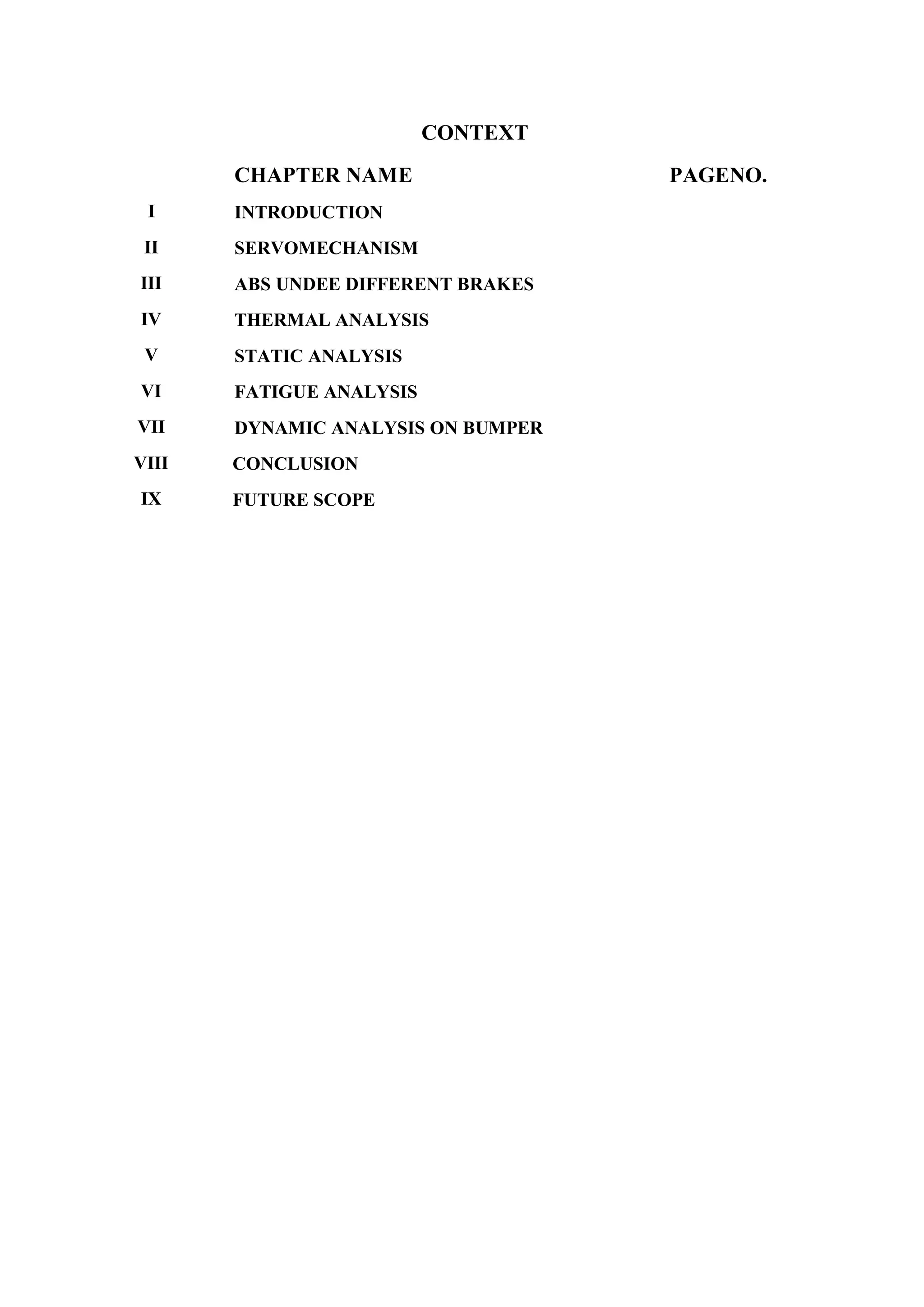 CONTEXT
CHAPTER NAME PAGENO.
I INTRODUCTION
II SERVOMECHANISM
III ABS UNDEE DIFFERENT BRAKES
IV THERMAL ANALYSIS
V STATIC ANALYSIS
VI FATIGUE ANALYSIS
VII DYNAMIC ANALYSIS ON BUMPER
VIII CONCLUSION
IX FUTURE SCOPE
 