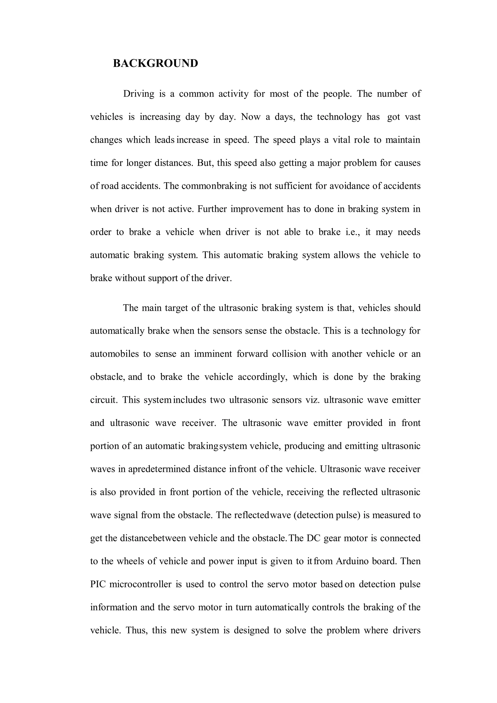 BACKGROUND
Driving is a common activity for most of the people. The number of
vehicles is increasing day by day. Now a days, the technology has got vast
changes which leads increase in speed. The speed plays a vital role to maintain
time for longer distances. But, this speed also getting a major problem for causes
of road accidents. The commonbraking is not sufficient for avoidance of accidents
when driver is not active. Further improvement has to done in braking system in
order to brake a vehicle when driver is not able to brake i.e., it may needs
automatic braking system. This automatic braking system allows the vehicle to
brake without support of the driver.
The main target of the ultrasonic braking system is that, vehicles should
automatically brake when the sensors sense the obstacle. This is a technology for
automobiles to sense an imminent forward collision with another vehicle or an
obstacle, and to brake the vehicle accordingly, which is done by the braking
circuit. This systemincludes two ultrasonic sensors viz. ultrasonic wave emitter
and ultrasonic wave receiver. The ultrasonic wave emitter provided in front
portion of an automatic brakingsystem vehicle, producing and emitting ultrasonic
waves in apredetermined distance infront of the vehicle. Ultrasonic wave receiver
is also provided in front portion of the vehicle, receiving the reflected ultrasonic
wave signal from the obstacle. The reflectedwave (detection pulse) is measured to
get the distancebetween vehicle and the obstacle.The DC gear motor is connected
to the wheels of vehicle and power input is given to itfrom Arduino board. Then
PIC microcontroller is used to control the servo motor based on detection pulse
information and the servo motor in turn automatically controls the braking of the
vehicle. Thus, this new system is designed to solve the problem where drivers
 