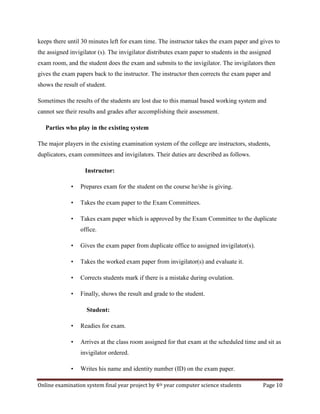 Online examination system final year project by 4th year computer science students Page 10
keeps there until 30 minutes left for exam time. The instructor takes the exam paper and gives to
the assigned invigilator (s). The invigilator distributes exam paper to students in the assigned
exam room, and the student does the exam and submits to the invigilator. The invigilators then
gives the exam papers back to the instructor. The instructor then corrects the exam paper and
shows the result of student.
Sometimes the results of the students are lost due to this manual based working system and
cannot see their results and grades after accomplishing their assessment.
Parties who play in the existing system
The major players in the existing examination system of the college are instructors, students,
duplicators, exam committees and invigilators. Their duties are described as follows.
Instructor:
• Prepares exam for the student on the course he/she is giving.
• Takes the exam paper to the Exam Committees.
• Takes exam paper which is approved by the Exam Committee to the duplicate
office.
• Gives the exam paper from duplicate office to assigned invigilator(s).
• Takes the worked exam paper from invigilator(s) and evaluate it.
• Corrects students mark if there is a mistake during ovulation.
• Finally, shows the result and grade to the student.
Student:
• Readies for exam.
• Arrives at the class room assigned for that exam at the scheduled time and sit as
invigilator ordered.
• Writes his name and identity number (ID) on the exam paper.
 