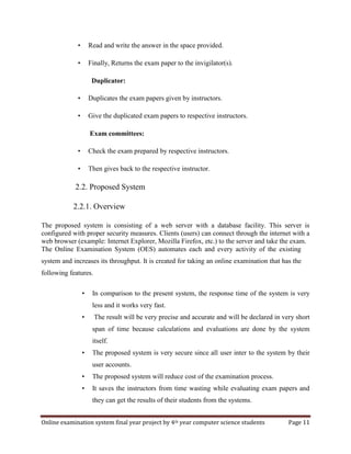 Online examination system final year project by 4th year computer science students Page 11
• Read and write the answer in the space provided.
• Finally, Returns the exam paper to the invigilator(s).
Duplicator:
• Duplicates the exam papers given by instructors.
• Give the duplicated exam papers to respective instructors.
Exam committees:
• Check the exam prepared by respective instructors.
• Then gives back to the respective instructor.
2.2. Proposed System
2.2.1. Overview
The proposed system is consisting of a web server with a database facility. This server is
configured with proper security measures. Clients (users) can connect through the internet with a
web browser (example: Internet Explorer, Mozilla Firefox, etc.) to the server and take the exam.
The Online Examination System (OES) automates each and every activity of the existing
system and increases its throughput. It is created for taking an online examination that has the
following features.
• In comparison to the present system, the response time of the system is very
less and it works very fast.
• The result will be very precise and accurate and will be declared in very short
span of time because calculations and evaluations are done by the system
itself.
• The proposed system is very secure since all user inter to the system by their
user accounts.
• The proposed system will reduce cost of the examination process.
• It saves the instructors from time wasting while evaluating exam papers and
they can get the results of their students from the systems.
 