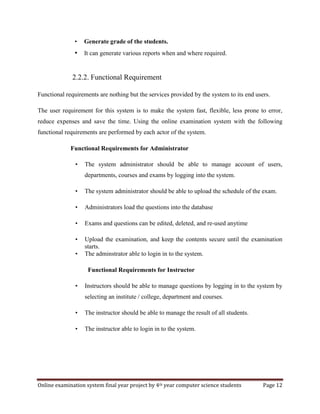 Online examination system final year project by 4th year computer science students Page 12
• Generate grade of the students.
• It can generate various reports when and where required.
2.2.2. Functional Requirement
Functional requirements are nothing but the services provided by the system to its end users.
The user requirement for this system is to make the system fast, flexible, less prone to error,
reduce expenses and save the time. Using the online examination system with the following
functional requirements are performed by each actor of the system.
Functional Requirements for Administrator
• The system administrator should be able to manage account of users,
departments, courses and exams by logging into the system.
• The system administrator should be able to upload the schedule of the exam.
• Administrators load the questions into the database
• Exams and questions can be edited, deleted, and re-used anytime
• Upload the examination, and keep the contents secure until the examination
starts.
• The adminstrator able to login in to the system.
Functional Requirements for Instructor
• Instructors should be able to manage questions by logging in to the system by
selecting an institute / college, department and courses.
• The instructor should be able to manage the result of all students.
• The instructor able to login in to the system.
 