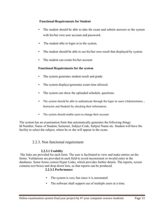 Online examination system final year project by 4th year computer science students Page 13
Functional Requirements for Student
• The student should be able to take the exam and submit answers to the system
with his/her own user account and password.
• The student able to login in to the system.
• The student should be able to see his/her own result that displayed by system.
• The student can create his/her account
Functional Requirements for the system
• The system generates student result and grade.
• The system displays/generates exam time allowed.
• The system can show the uploaded schedule, questions.
• The system should be able to authenticate through the login its users (Administrator, ,
Instructor and Student) by checking their information.
• The system should enable users to change their account.
The system has an examination form that automatically generates the following things:
Id Number, Name of Student, Semester, Subject Code, Subject Name etc. Student will have the
facility to select the subject, where he or she will appear in the exam.
2.2.3. Non functional requirement
2.2.3.1 Usability
The links are provided for each form. The user is facilitated to view and make entries on the
forms. Validations are provided in each field to avoid inconsistent or invalid entry in the
databases. Some forms consist Hyper Links, which provides further details. The reports, screen
contains text boxes and drop down lists, so that reports can be produced.
2.2.3.2 Performance
• The system is very fast since it is automated.
• The software shall support use of multiple users at a time.
 
