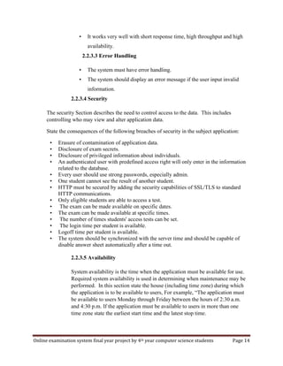 Online examination system final year project by 4th year computer science students Page 14
• It works very well with short response time, high throughput and high
availability.
2.2.3.3 Error Handling
• The system must have error handling.
• The system should display an error message if the user input invalid
information.
2.2.3.4 Security
The security Section describes the need to control access to the data. This includes
controlling who may view and alter application data.
State the consequences of the following breaches of security in the subject application:
• Erasure of contamination of application data.
• Disclosure of exam secrets.
• Disclosure of privileged information about individuals.
• An authenticated user with predefined access right will only enter in the information
related to the database.
• Every user should use strong passwords, especially admin.
• One student cannot see the result of another student.
• HTTP must be secured by adding the security capabilities of SSL/TLS to standard
HTTP communications.
• Only eligible students are able to access a test.
• The exam can be made available on specific dates.
• The exam can be made available at specific times.
• The number of times students' access tests can be set.
• The login time per student is available.
• Logoff time per student is available.
• The system should be synchronized with the server time and should be capable of
disable answer sheet automatically after a time out.
2.2.3.5 Availability
System availability is the time when the application must be available for use.
Required system availability is used in determining when maintenance may be
performed. In this section state the house (including time zone) during which
the application is to be available to users, For example, “The application must
be available to users Monday through Friday between the hours of 2:30 a.m.
and 4:30 p.m. If the application must be available to users in more than one
time zone state the earliest start time and the latest stop time.
 
