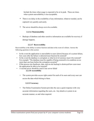 Online examination system final year project by 4th year computer science students Page 15
Include the times when usage is expected to be at its peak. These are times
when system unavailability is less acceptable.
• There is no delay in the availability of any information, whatever needed, can be
captured very quickly and easily.
• The server should be always on to be available.
2.2.3.6 Maintainability
• Backups of database and other sensitive information are available for recovery if
damage happens.
2.2.3.7 Recoverability
Recoverability is the ability to restore function and data in the event of a failure. Answer the
following questions in this section:
• In the event the application is unavailable to users (down) because of a system failure,
how soon after the failure is detected must function be restored?
• In the event the database is corrupted, to what level of currency must it be restored?
For example “The database must be capable of being restored to its condition on no
more than one hour before the corruption occurred.”
• If the process site (hardware, data, and on-site backup) is destroyed how soon must
the application be able to be restored?
• A second server should be used if one server failed
2.2.3.8 Accessibility
• The system provides access right control for each of its users and every user can
access the data which belong to them.
2.2.3.9 Accuracy
• The Online Examination System provides the uses a quick response with very
accurate information regarding the users, etc. Any details or system in an
accurate manner, as and when required.
 