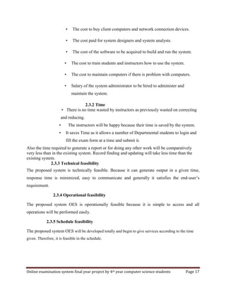 Online examination system final year project by 4th year computer science students Page 17
• The cost to buy client computers and network connection devices.
• The cost paid for system designers and system analysts.
• The cost of the software to be acquired to build and run the system.
• The cost to train students and instructors how to use the system.
• The cost to maintain computers if there is problem with computers.
• Salary of the system administrator to be hired to administer and
maintain the system.
2.3.2 Time
• There is no time wasted by instructors as previously wasted on correcting
and reducing.
• The instructors will be happy because their time is saved by the system.
• It saves Time as it allows a number of Departmental students to login and
fill the exam form at a time and submit it.
Also the time required to generate a report or for doing any other work will be comparatively
very less than in the existing system. Record finding and updating will take less time than the
existing system.
2.3.3 Technical feasibility
The proposed system is technically feasible. Because it can generate output in a given time,
response time is minimized, easy to communicate and generally it satisfies the end-user’s
requirement.
2.3.4 Operational feasibility
The proposed system OES is operationally feasible because it is simple to access and all
operations will be performed easily.
2.3.5 Schedule feasibility
The proposed system OES will be developed totally and begin to give services according to the time
given. Therefore, it is feasible in the schedule.
 