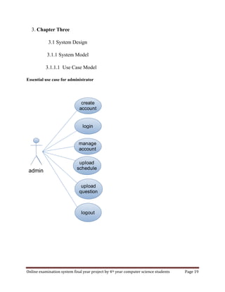 Online examination system final year project by 4th year computer science students Page 19
3. Chapter Three
3.1 System Design
3.1.1 System Model
3.1.1.1 Use Case Model
Essential use case for administrator
create
account
login
upload
schedule
logout
manage
account
upload
question
admin
 