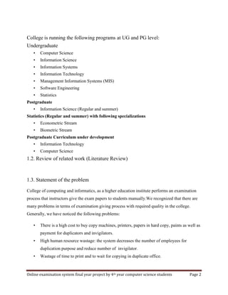 Online examination system final year project by 4th year computer science students Page 2
College is running the following programs at UG and PG level:
Undergraduate
• Computer Science
• Information Science
• Information Systems
• Information Technology
• Management Information Systems (MIS)
• Software Engineering
• Statistics
Postgraduate
• Information Science (Regular and summer)
Statistics (Regular and summer) with following specializations
• Econometric Stream
• Biometric Stream
Postgraduate Curriculum under development
• Information Technology
• Computer Science
1.2. Review of related work (Literature Review)
1.3. Statement of the problem
College of computing and informatics, as a higher education institute performs an examination
process that instructors give the exam papers to students manually.We recognized that there are
many problems in terms of examination giving process with required quality in the college.
Generally, we have noticed the following problems:
• There is a high cost to buy copy machines, printers, papers in hard copy, paints as well as
payment for duplicators and invigilators.
• High human resource wastage: the system decreases the number of employees for
duplication purpose and reduce number of invigilator.
• Wastage of time to print and to wait for copying in duplicate office.
 