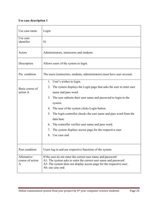 Online examination system final year project by 4th year computer science students Page 24
Use case description 1
Use case name Login
Use case
identifier 01
Actors Administrators, instructors and students
Description Allows users of the system to login.
Pre condition The users (instructors, students, administrators) must have user account.
Basic course of
action A
1. User’s wishes to login.
2. The system displays the Login page that asks the user to enter user
name and pass word.
3. The user submits their user name and password to login to the
system.
4. The user of the system clicks Login button.
5. The login controller checks the user name and pass word from the
data base
6. The controller verifies user name and pass word.
7. The system displays access page for the respective user.
8. Use case end.
Post condition Users log in and use respective functions of the system.
Alternative
course of action
A
If the user do not enter the correct user name and password
A1: The system asks to enter the correct user name and password
A5: The system does not display access page for the respective user.
A6: use case end.
 