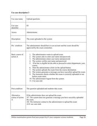 Online examination system final year project by 4th year computer science students Page 26
Use case description 3
Use case name Upload questions
Use case
identifier
03
Actors Administrator
Description The exam uploaded to the system
Pre condition The administrator should have to an account and the exam should be
approved by the exam committee.
Basic course of
action A
1. The administrator wants to upload exam.
2. The system asks to enter user name and password.
3. The administrator enters user name and password.
4. The system verifies user name and password.
5. If he/she is eligible he/she able to proceed to select department, year,
course.
6. Then the administrator clicks on the upload button.
7. The system uploads the exam from the source destination.
8. The system generates a message you have succefuly upload the exam.
9. The instructor checks whether the exam is correctly uploaded or not
before exam starts
10. The administrator logout from the system.
11. Use case end.
Post condition The question uploaded and students take exam.
Alternative
course of action
A
If the administrator does not upload the exam
A7: The system does not generate a message you have succefuly uploaded
the exam.
A8: The instructor contact to the administrator to upload the exam
A10: use case ends
 