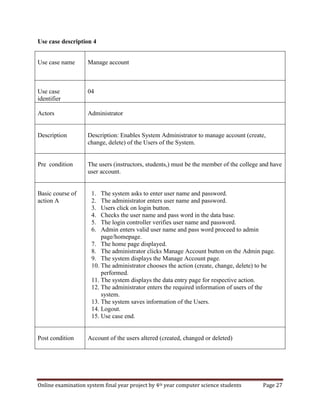 Online examination system final year project by 4th year computer science students Page 27
Use case description 4
Use case name Manage account
Use case
identifier
04
Actors Administrator
Description Description: Enables System Administrator to manage account (create,
change, delete) of the Users of the System.
Pre condition The users (instructors, students,) must be the member of the college and have
user account.
Basic course of
action A
1. The system asks to enter user name and password.
2. The administrator enters user name and password.
3. Users click on login button.
4. Checks the user name and pass word in the data base.
5. The login controller verifies user name and password.
6. Admin enters valid user name and pass word proceed to admin
page/homepage.
7. The home page displayed.
8. The administrator clicks Manage Account button on the Admin page.
9. The system displays the Manage Account page.
10. The administrator chooses the action (create, change, delete) to be
performed.
11. The system displays the data entry page for respective action.
12. The administrator enters the required information of users of the
system.
13. The system saves information of the Users.
14. Logout.
15. Use case end.
Post condition Account of the users altered (created, changed or deleted)
 