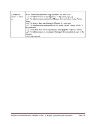 Online examination system final year project by 4th year computer science students Page 28
Alternative
course of action
A
If the administrator enters wrong user name and pass word.
A4: The administrator does not proceed to the admin page.[2]
A5: The administrator cannot click Manage Account button on the Admin
page.
A6: The system does not display the Manage Account page.
A7: The administrator does not choose the action (create, change, delete) to
be performed.
A8: The system does not display the data entry page for respective action.
A9: The administrator does not enter the required information of users of the
system.
A10: use case end.
 