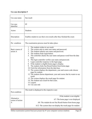 Online examination system final year project by 4th year computer science students Page 29
Use case description 5
Use case name See result
Use case
identifier
05
Actors Students
Description Enables student to see their own results after they finished the exam
Pre condition The examination process must be takes place.
Basic course of
action A
1. The student wishes to see result.
2. The system asks to enter user name and password.
3. The student submits user name and password.
4. The student clicks login button.
5. The controller checks the user name and passes word from the data
base.
6. The login controller verifies user name and password.
7. Login controller response to the login page.
8. If the student is eligible home page is display.
9. The student clicks See Result button from home page.
10. Fetch the information from the data base.
11. The system displays the department, year and course code choose
page for student.
12. The student choose department, year and course that he wants to see
result.
13. The system displays the result page for student.
14. The student sees result for that exam.
15. Logout.
16. Use case end.
Post condition
The result is displayed to the respective user.
Alternative
course of action
A
If the student is not eligible
A7: The home page is not displayed
A8: The student do not See Result button from home page
A12: The system does not display the result page for student.
 