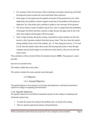 Online examination system final year project by 4th year computer science students Page 3
• It is wastage of time for instructors while evaluating exam papers and giving result back:
the proposed system evaluate the exam much faster than instractors.
• Some pages of exam paper may be jumped or disorder of the questions by error while
duplicating: this problem is faced or appear mostly due to the problem of the printer or
duplicator. So, if the printer gets a problem it jumps or cuts some part of the question.
• The answer sheet or result of students may be lost: since it is paper based the probability
of the paper lost before and after evalution is high, because the paper may be mix with
other class students and the paper will be tear apart.
• There is high cheating: during the existing examination system students can show the
answer to their classmate students from their answer sheet. They also cheat the teacher;
during multiple choice exam if the students get ‘ X’ they change the answer C to E and
E to B when the teacher returns their result. But the proposed system is done through
computer and any kind of paper is not allowed on their hand so, they can not show the
answer easly.
These problems will be solved by Online Examination System (OES). The proposed system
provides:
Questions are uploaded online.
The student enable take exam online.
The system evaluates the exam, generate result and grade.
1.4. Objective
1.4.1. General Objective
The general objective of our project is to develop and implement a web-based examination
system for college of computing and informatics.
1.4.2. Specific objectives
The specific objectives of an Online Examination System for the college of computing and
informatics project area:
• To make the system first analysis the problems that are faced in the college.
• Then we specify requirement analysis and specification.
 