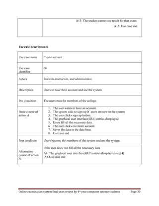 Online examination system final year project by 4th year computer science students Page 30
A13: The student cannot see result for that exam.
A15: Use case end.
Use case description 6
Use case name Create account
Use case
identifier
06
Actors Students,instructors, and administrator.
Description Users to have their account and use the system.
Pre condition The users must be members of the college.
Basic course of
action A
1. The user wants to have an account.
2. The system asks to sign up if users are new to the system
3. The user clicks sign up button.
4. The graphical user interface(GUI) entries dissplayed.
5. Users fill all the necessary data.
6. The user clicks on create account.
7. Saves the data in the data base.
8. Use case end
Post condition Users become the members of the system and use the system.
Alternative
course of action
A
If the user does not fill all the necessary data
A4: The graphical user interface(GUI) entries dissplayed.step[4]
A8:Use case end
 