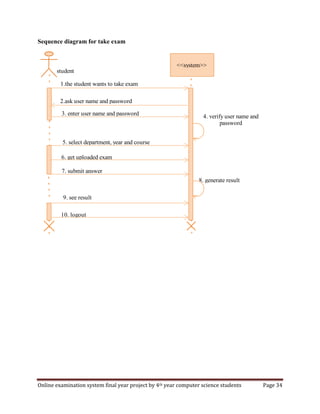 Online examination system final year project by 4th year computer science students Page 34
Sequence diagram for take exam
<<system>>
student
2.ask user name and password
3. enter user name and password
5. select department, year and course
4. verify user name and
password
6. get uploaded exam
7. submit answer
8. generate result
9. see result
10. logout
1.the student wants to take exam
 