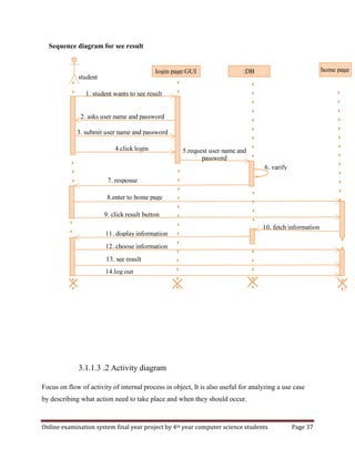 Online examination system final year project by 4th year computer science students Page 37
Sequence diagram for see result
3.1.1.3 .2 Activity diagram
Focus on flow of activity of internal process in object, It is also useful for analyzing a use case
by describing what action need to take place and when they should occur.
login page:GUI :DB home page
7. response
5.request user name and
password
4.click login
2. asks user name and password
3. submit user name and password
6. varify
8.enter to home page
9. click result button
11. display information
10. fetch information
12. choose information
13. see result
14.log out
1. student wants to see result
student
 