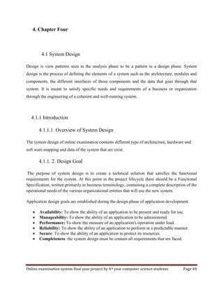 Online examination system final year project by 4th year computer science students Page 44
4. Chapter Four
4.1 System Design
Design is view patterns seen in the analysis phase to be a pattern in a design phase. System
design is the process of defining the elements of a system such as the architecture, modules and
components, the different interfaces of those components and the data that goes through that
system. It is meant to satisfy specific needs and requirements of a business or organization
through the engineering of a coherent and well-running system.
4.1.1 Introduction
4.1.1.1. Overview of System Design
The system design of online examination contains different type of architecture, hardware and
soft ware mapping and data of the system that are exist.
4.1.1. 2. Design Goal
The purpose of system design is to create a technical solution that satisfies the functional
requirements for the system. At this point in the project lifecycle there should be a Functional
Specification, written primarily in business terminology, containing a complete description of the
operational needs of the various organizational entities that will use the new system.
Application design goals are established during the design phase of application development.
 Availability: To show the ability of an application to be present and ready for use.
 Manageability: To show the ability of an application to be administered.
 Performance: To show the measure of an application's operation under load.
 Reliability: To show the ability of an application to perform in a predictable manner.
 Secure: To show the ability of an application to protect its resources.
 Completeness: the system design must be contain all requirements that are faced.
 