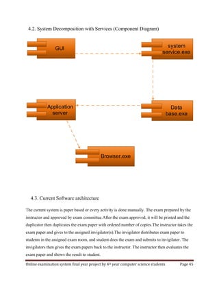 Online examination system final year project by 4th year computer science students Page 45
4.2. System Decomposition with Services (Component Diagram)
4.3. Current Software architecture
The current system is paper based or every activity is done manually. The exam prepared by the
instructor and approved by exam committee.After the exam approved, it will be printed and the
duplicator then duplicates the exam paper with ordered number of copies.The instructor takes the
exam paper and gives to the assigned invigilator(s).The invigilator distributes exam paper to
students in the assigned exam room, and student does the exam and submits to invigilator. The
invigilators then gives the exam papers back to the instructor. The instructor then evaluates the
exam paper and shows the result to student.
GUI system
service.exe
Data
base.exe
Application
server
Browser.exe
 