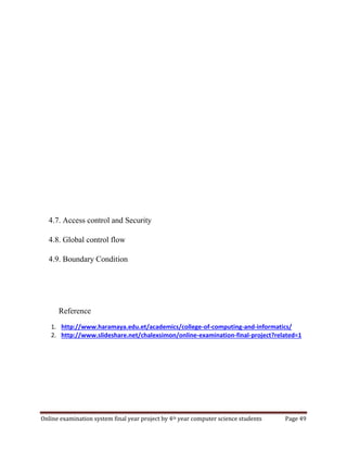 Online examination system final year project by 4th year computer science students Page 49
4.7. Access control and Security
4.8. Global control flow
4.9. Boundary Condition
Reference
1. http://www.haramaya.edu.et/academics/college-of-computing-and-informatics/
2. http://www.slideshare.net/chalexsimon/online-examination-final-project?related=1
 