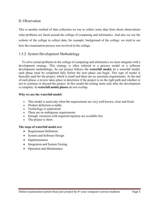 Online examination system final year project by 4th year computer science students Page 5
II. Observation
This is another method of data collection we use to collect some data from direct observations
what problems are faced around the college of computing and informatics. And also we see the
website of the college to collect data, for example: background of the college. we tried to see
how the examination process was involved in the college.
1.5.2. System Development Methodology
To solve actual problems in the college of computing and informatics we must integrate with a
development strategy. This strategy is often referred to a process model or a software
development methodology. So our project follows the waterfall model. In a waterfall model,
each phase must be completed fully before the next phase can begin. This type of model is
basically used for the project, which is small and there are no uncertain requirements. At the end
of each phase, a review takes place to determine if the project is on the right path and whether or
not to continue or discard the project. In this model the testing starts only after the development
is complete. In waterfall model phases do not overlap.
Why we use the waterfall model:
 This model is used only when the requirements are very well known, clear and fixed.
 Product definition is stable.
 Technology is understood.
 There are no ambiguous requirements
 Enough resources with required expertise are available free
 The project is short.
The steps of waterfall model are:
 Requirement Definition
 System and Software Design
 Implementation
 Integration and System Testing
 Operation and Maintenance
 