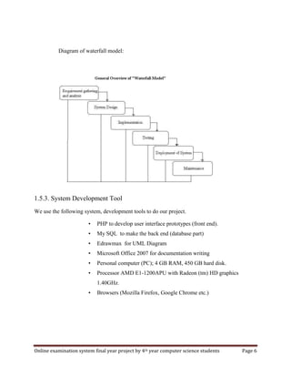 Online examination system final year project by 4th year computer science students Page 6
Diagram of waterfall model:
1.5.3. System Development Tool
We use the following system, development tools to do our project.
• PHP to develop user interface prototypes (front end).
• My SQL to make the back end (database part)
• Edrawmax for UML Diagram
• Microsoft Office 2007 for documentation writing
• Personal computer (PC); 4 GB RAM, 450 GB hard disk.
• Processor AMD E1-1200APU with Radeon (tm) HD graphics
1.40GHz.
• Browsers (Mozilla Firefox, Google Chrome etc.)
 