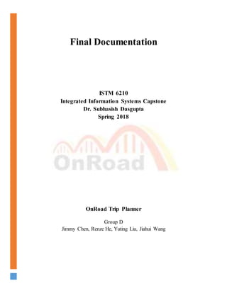 Final Documentation
ISTM 6210
Integrated Information Systems Capstone
Dr. Subhasish Dasgupta
Spring 2018
OnRoad Trip Planner
Group D
Jimmy Chen, Renze He, Yuting Liu, Jiahui Wang
 