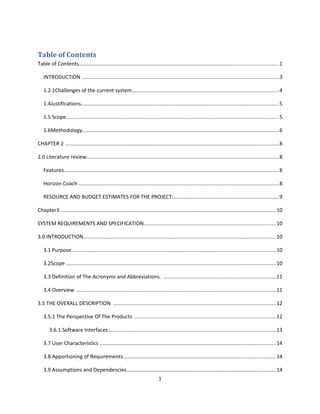 Table of Contents
Table of Contents........................................................................................................................................1
INTRODUCTION .......................................................................................................................................3
1.2.1Challenges of the current system....................................................................................................4
1.4Justifications.......................................................................................................................................5
1.5 Scope.................................................................................................................................................5
1.6Methodology......................................................................................................................................6
CHAPTER 2 ..................................................................................................................................................8
2.0 Literature review...................................................................................................................................8
Features...................................................................................................................................................8
Horizon Coach .........................................................................................................................................8
RESOURCE AND BUDGET ESTIMATES FOR THE PROJECT:........................................................................9
Chapter3 ...................................................................................................................................................10
SYSTEM REQUIREMENTS AND SPECIFICATION..........................................................................................10
3.0 INTRODUCTION....................................................................................................................................10
3.1 Purpose............................................................................................................................................10
3.2Scope ...............................................................................................................................................10
3.3 Definition of The Acronyms and Abbreviations. .............................................................................11
3.4 Overview ........................................................................................................................................11
3.5 THE OVERALL DESCRIPTION ...............................................................................................................12
3.5.1 The Perspective Of The Products ................................................................................................12
3.6.1 Software Interfaces...................................................................................................................13
3.7 User Characteristics ........................................................................................................................14
3.8 Apportioning of Requirements........................................................................................................14
3.9 Assumptions and Dependencies......................................................................................................14
1
 