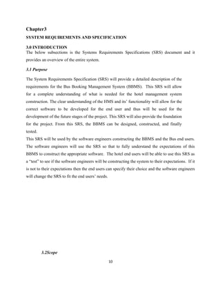 Chapter3
SYSTEM REQUIREMENTS AND SPECIFICATION
3.0 INTRODUCTION
The below subsections is the Systems Requirements Specifications (SRS) document and it
provides an overview of the entire system.
3.1 Purpose
The System Requirements Specification (SRS) will provide a detailed description of the
requirements for the Bus Booking Management System (BBMS). This SRS will allow
for a complete understanding of what is needed for the hotel management system
construction. The clear understanding of the HMS and its’ functionality will allow for the
correct software to be developed for the end user and thus will be used for the
development of the future stages of the project. This SRS will also provide the foundation
for the project. From this SRS, the BBMS can be designed, constructed, and finally
tested.
This SRS will be used by the software engineers constructing the BBMS and the Bus end users.
The software engineers will use the SRS so that to fully understand the expectations of this
BBMS to construct the appropriate software. The hotel end users will be able to use this SRS as
a “test” to see if the software engineers will be constructing the system to their expectations. If it
is not to their expectations then the end users can specify their choice and the software engineers
will change the SRS to fit the end users’ needs.
3.2Scope
10
 