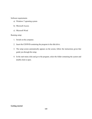Software requirements
a) Windows 7 operating system
b) Microsoft Access
c) Microsoft Word
Running setup:
1. Switch on the computer.
2. Insert the CD/DVD containing the program in the disk drive.
3. The setup screen automatically appears on the screen, follow the instructions given that
guide you through the setup.
4. In the start menu click and go to the program, select the folder containing the system and
double click to open.
Getting started
100
 