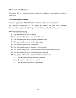3.14Communication Interfaces
This system shall be a standalone product that does not require any communication interfaces in
whatsoever.
2.15 Functional Requirements
Functional requirements define the fundamental actions that system must perform.
The functional requirements for the system are divided into three main categories,
Reservation/Booking, travel, and Management. For further details, refer to the use cases.
3.15.1 Reservation/Booking
1.1. The system shall record reservations.
1.2. The system shall record the passenger’s first name.
1.3. The system shall record the passenger’s Surname name.
1.4. The system shall record the number of passenger.
1.5. The system shall record the seat number.
1.6. The system shall record the passenger’s phone number.
1.7. The system shall generate a unique confirmation number for each reservation.
1.8. The system shall record the expected travel date and time.
1.9. The system shall record the expected destination date and time.
1.9.1. The system shall record that the seat is empty.
1.9.2. The system shall record the payment.
1.9.3. The system shall record the payment type.
17
 