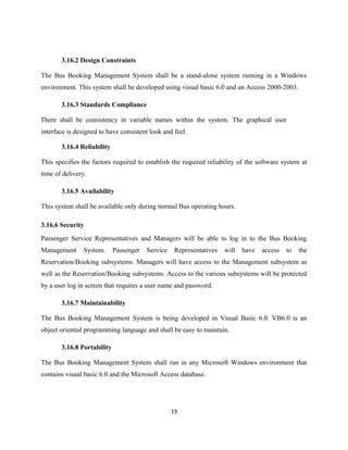 3.16.2 Design Constraints
The Bus Booking Management System shall be a stand-alone system running in a Windows
environment. This system shall be developed using visual basic 6.0 and an Access 2000-2003.
3.16.3 Standards Compliance
There shall be consistency in variable names within the system. The graphical user
interface is designed to have consistent look and feel.
3.16.4 Reliability
This specifies the factors required to establish the required reliability of the software system at
time of delivery.
3.16.5 Availability
This system shall be available only during normal Bus operating hours.
3.16.6 Security
Passenger Service Representatives and Managers will be able to log in to the Bus Booking
Management System. Passenger Service Representatives will have access to the
Reservation/Booking subsystems. Managers will have access to the Management subsystem as
well as the Reservation/Booking subsystems. Access to the various subsystems will be protected
by a user log in screen that requires a user name and password.
3.16.7 Maintainability
The Bus Booking Management System is being developed in Visual Basic 6.0. VB6.0 is an
object oriented programming language and shall be easy to maintain.
3.16.8 Portability
The Bus Booking Management System shall run in any Microsoft Windows environment that
contains visual basic 6.0 and the Microsoft Access database.
19
 