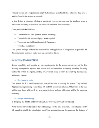 The user should get a response in a timely fashion since users tend to lose interest if they have to
wait too long for the system to respond.
In this design, a minimum of data is transferred between the user and the database so as to
retrieve the necessary information and return the requested data to the user.
Other goals of BBMS include;
• To minimize the time spent on manual recording
• To minimize the amount of paper work required.
• To provide searchable database of all Passengers.
• To reduce complexity.
This system attempts to keep the user interface and application as independent as possible. All
the prompts and responses on the user are completely driven.
4.4 SYSTEM ENVIRONMENT
System scalability and security are the requirements for the system architecture of the Bus
Booking management system. The system will accommodate scalability allowing flexibility
within the system to expand, modify or downsize easily to meet the evolving business and
technology change.
a) Development tools
This part of the SDS specifies the tools that will be used to develop the system. They include:
Application programming visual basic 6.0 and MS access for database. Other tools to be used
will include forms which will act as screens for input and out, tables that will be for input and
data entry.
b) Design methodology
In designing the BBMS for Horizon Coach, the following approach will be used:
Water fall model will be used as the best language for this kind of system. This is because water
fall model is suitable for visualizing, specifying, constructing and documenting the features of
25
 
