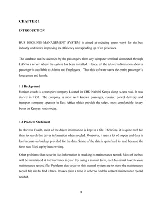 CHAPTER 1
INTRODUCTION
BUS BOOKING MANAGEMENT SYSTEM is aimed at reducing paper work for the bus
industry and hence improving its efficiency and speeding up of all processes.
The database can be accessed by the passengers from any computer terminal connected through
LAN to a server where the system has been installed. Hence, all the related information about a
passenger is available to Admin and Employees. Thus this software saves the entire passenger’s
long queue and hassle.
1.1 Background
Horizon coach is a transport company Located in CBD Nairobi Kenya along Accra road. It was
started in 1958. The company is most well known passenger, courier, parcel delivery and
transport company operator in East Africa which provide the safest, most comfortable luxury
buses on Kenyan roads today.
1.2 Problem Statement
In Horizon Coach, most of the driver information is kept in a file. Therefore, it is quite hard for
them to search the driver information when needed. Moreover, it uses a lot of papers and data is
lost because no backup provided for the data. Some of the data is quite hard to read because the
form was filled up by hand writing.
Other problems that occur in Bus Information is tracking its maintenance record. Most of the bus
will be maintained at list four times in year. By using a manual form, each bus must have its own
maintenance record file. Problems that occur to this manual system are to store the maintenance
record file and to find it back. It takes quite a time in order to find the correct maintenance record
needed.
3
 