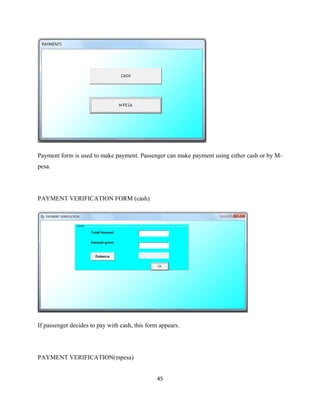 Payment form is used to make payment. Passenger can make payment using either cash or by M-
pesa.
PAYMENT VERIFICATION FORM (cash)
If passenger decides to pay with cash, this form appears.
PAYMENT VERIFICATION(mpesa)
45
 