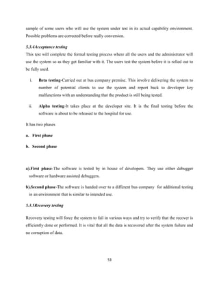 sample of some users who will use the system under test in its actual capability environment.
Possible problems are corrected before really conversion.
5.3.4Acceptance testing
This test will complete the formal testing process where all the users and the administrator will
use the system so as they get familiar with it. The users test the system before it is rolled out to
be fully used.
i. Beta testing-Carried out at bus company premise. This involve delivering the system to
number of potential clients to use the system and report back to developer key
malfunctions with an understanding that the product is still being tested.
ii. Alpha testing-It takes place at the developer site. It is the final testing before the
software is about to be released to the hospital for use.
It has two phases
a. First phase
b. Second phase
a).First phase-The software is tested by in house of developers. They use either debugger
software or hardware assisted debuggers.
b).Second phase-The software is handed over to a different bus company for additional testing
in an environment that is similar to intended use.
5.3.5Recovery testing
Recovery testing will force the system to fail in various ways and try to verify that the recover is
efficiently done or performed. It is vital that all the data is recovered after the system failure and
no corruption of data.
53
 