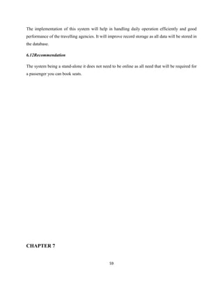 The implementation of this system will help in handling daily operation efficiently and good
performance of the travelling agencies. It will improve record storage as all data will be stored in
the database.
6.12Recommendation
The system being a stand-alone it does not need to be online as all need that will be required for
a passenger you can book seats.
CHAPTER 7
59
 