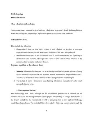 1.6Methodology
1Research method
Data collection methodologies
Horizon coach uses a manual system but is not efficient on passenger’s detail. So I thought there
was a need to improve on passenger registration system to overcome some problems.
Data collection tools
They include the following
1. Observation-I observed that their system is not efficient on keeping a passenger
registration details this give the passenger a hard time if one loses receipt issued.
2. Documentation review- all the documents used to record transactions and capturing of
information were available. These gave me views of what kind of data is involved in the
current system to enable me borrow from it.
Problems identified in the collected data:
1. Security: -data stored in database can be access by unauthorized person because of using
access database which is weak and it cannot prevent unauthorized people from access it.
This lead to information stored in their database being interfered and damaged.
2. The system is slow: - because its users keeping information manually in books which
can easily be overwrite.
1.7Development Method
The methodology that I used through out the development process was a variation on the
waterfall life cycle. As the requirements for the project was unlikely to change dramatically. If
the project looked like the requirements would be changing often a more agile methodology
would have been chosen. The waterfall lifecycle works by following a strict path through the
6
 