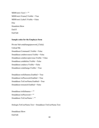 MDIForm1.Text1 = ""
MDIForm1.Frame2.Visible = True
MDIForm1.Label1.Visible = False
Else
frmadmin.Show
End If
End Sub
Sample codes for the Employee form
Private Sub cmdchangepassword_Click()
Unload Me
frmadduser.Command1.Visible = False
frmadduser.cmdmovenext.Visible = False
frmadduser.cmdmoveprevious.Visible = False
frmadduser.cmddelete.Visible = False
frmadduser.cmdsave.Visible = False
frmadduser.cmdchange.Visible = True
frmadduser.txtfullnames.Enabled = True
frmadduser.txtPassword.Enabled = True
frmadduser.TxtUserName.Enabled = True
frmadduser.txtsearch.Enabled = False
frmadduser.txtfullnames = ""
frmadduser.txtPassword = ""
frmadduser.TxtUserName = ""
frmlogin.TxtUserName.Text = frmadduser.TxtUserName.Text
frmadduser.Show
End Sub
64
 