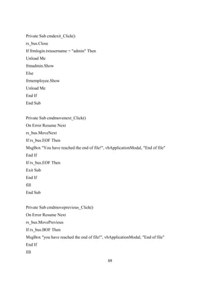 Private Sub cmdexit_Click()
rs_bus.Close
If frmlogin.txtusername = "admin" Then
Unload Me
frmadmin.Show
Else
frmemployee.Show
Unload Me
End If
End Sub
Private Sub cmdmovenext_Click()
On Error Resume Next
rs_bus.MoveNext
If rs_bus.EOF Then
MsgBox "You have reached the end of file!", vbApplicationModal, "End of file"
End If
If rs_bus.EOF Then
Exit Sub
End If
fill
End Sub
Private Sub cmdmoveprevious_Click()
On Error Resume Next
rs_bus.MovePrevious
If rs_bus.BOF Then
MsgBox "you have reached the end of file!", vbApplicationModal, "End of file"
End If
fill
69
 