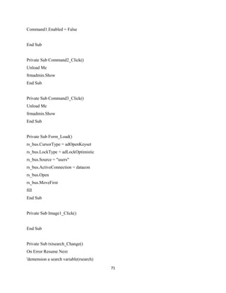 Command1.Enabled = False
End Sub
Private Sub Command2_Click()
Unload Me
frmadmin.Show
End Sub
Private Sub Command3_Click()
Unload Me
frmadmin.Show
End Sub
Private Sub Form_Load()
rs_bus.CursorType = adOpenKeyset
rs_bus.LockType = adLockOptimistic
rs_bus.Source = "users"
rs_bus.ActiveConnection = datacon
rs_bus.Open
rs_bus.MoveFirst
fill
End Sub
Private Sub Image1_Click()
End Sub
Private Sub txtsearch_Change()
On Error Resume Next
'demension a search variable(rsearch)
71
 