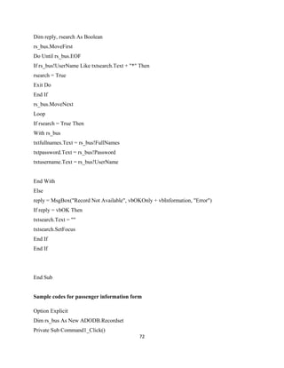 Dim reply, rsearch As Boolean
rs_bus.MoveFirst
Do Until rs_bus.EOF
If rs_bus!UserName Like txtsearch.Text + "*" Then
rsearch = True
Exit Do
End If
rs_bus.MoveNext
Loop
If rsearch = True Then
With rs_bus
txtfullnames.Text = rs_bus!FullNames
txtpassword.Text = rs_bus!Password
txtusername.Text = rs_bus!UserName
End With
Else
reply = MsgBox("Record Not Available", vbOKOnly + vbInformation, "Error")
If reply = vbOK Then
txtsearch.Text = ""
txtsearch.SetFocus
End If
End If
End Sub
Sample codes for passenger information form
Option Explicit
Dim rs_bus As New ADODB.Recordset
Private Sub Command1_Click()
72
 