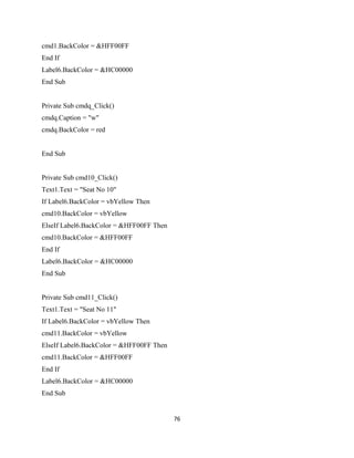 cmd1.BackColor = &HFF00FF
End If
Label6.BackColor = &HC00000
End Sub
Private Sub cmdq_Click()
cmdq.Caption = "w"
cmdq.BackColor = red
End Sub
Private Sub cmd10_Click()
Text1.Text = "Seat No 10"
If Label6.BackColor = vbYellow Then
cmd10.BackColor = vbYellow
ElseIf Label6.BackColor = &HFF00FF Then
cmd10.BackColor = &HFF00FF
End If
Label6.BackColor = &HC00000
End Sub
Private Sub cmd11_Click()
Text1.Text = "Seat No 11"
If Label6.BackColor = vbYellow Then
cmd11.BackColor = vbYellow
ElseIf Label6.BackColor = &HFF00FF Then
cmd11.BackColor = &HFF00FF
End If
Label6.BackColor = &HC00000
End Sub
76
 
