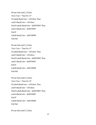Private Sub cmd12_Click()
Text1.Text = "Seat No 12"
If Label6.BackColor = vbYellow Then
cmd12.BackColor = vbYellow
ElseIf Label6.BackColor = &HFF00FF Then
cmd12.BackColor = &HFF00FF
End If
Label6.BackColor = &HC00000
End Sub
Private Sub cmd13_Click()
Text1.Text = "Seat No 13"
If Label6.BackColor = vbYellow Then
cmd13.BackColor = vbYellow
ElseIf Label6.BackColor = &HFF00FF Then
cmd13.BackColor = &HFF00FF
End If
Label6.BackColor = &HC00000
End Sub
Private Sub cmd14_Click()
Text1.Text = "Seat No 14"
If Label6.BackColor = vbYellow Then
cmd14.BackColor = vbYellow
ElseIf Label6.BackColor = &HFF00FF Then
cmd14.BackColor = &HFF00FF
End If
Label6.BackColor = &HC00000
End Sub
Private Sub cmd15_Click()
77
 