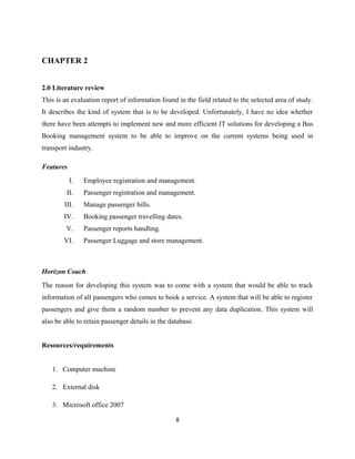 CHAPTER 2
2.0 Literature review
This is an evaluation report of information found in the field related to the selected area of study.
It describes the kind of system that is to be developed. Unfortunately, I have no idea whether
there have been attempts to implement new and more efficient IT solutions for developing a Bus
Booking management system to be able to improve on the current systems being used in
transport industry.
Features
I. Employee registration and management.
II. Passenger registration and management.
III. Manage passenger bills.
IV. Booking passenger travelling dates.
V. Passenger reports handling.
VI. Passenger Luggage and store management.
Horizon Coach
The reason for developing this system was to come with a system that would be able to track
information of all passengers who comes to book a service. A system that will be able to register
passengers and give them a random number to prevent any data duplication. This system will
also be able to retain passenger details in the database.
Resources/requirements
1. Computer machine
2. External disk
3. Microsoft office 2007
8
 