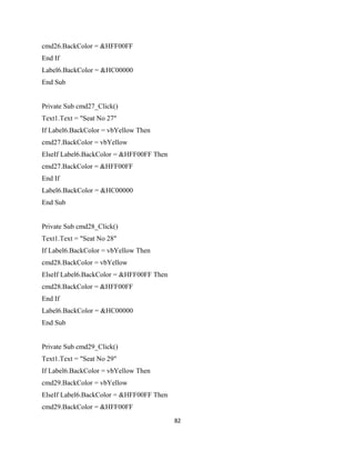 cmd26.BackColor = &HFF00FF
End If
Label6.BackColor = &HC00000
End Sub
Private Sub cmd27_Click()
Text1.Text = "Seat No 27"
If Label6.BackColor = vbYellow Then
cmd27.BackColor = vbYellow
ElseIf Label6.BackColor = &HFF00FF Then
cmd27.BackColor = &HFF00FF
End If
Label6.BackColor = &HC00000
End Sub
Private Sub cmd28_Click()
Text1.Text = "Seat No 28"
If Label6.BackColor = vbYellow Then
cmd28.BackColor = vbYellow
ElseIf Label6.BackColor = &HFF00FF Then
cmd28.BackColor = &HFF00FF
End If
Label6.BackColor = &HC00000
End Sub
Private Sub cmd29_Click()
Text1.Text = "Seat No 29"
If Label6.BackColor = vbYellow Then
cmd29.BackColor = vbYellow
ElseIf Label6.BackColor = &HFF00FF Then
cmd29.BackColor = &HFF00FF
82
 
