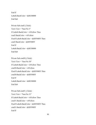End If
Label6.BackColor = &HC00000
End Sub
Private Sub cmd3_Click()
Text1.Text = "Seat No 3"
If Label6.BackColor = vbYellow Then
cmd3.BackColor = vbYellow
ElseIf Label6.BackColor = &HFF00FF Then
cmd3.BackColor = &HFF00FF
End If
Label6.BackColor = &HC00000
End Sub
Private Sub cmd30_Click()
Text1.Text = "Seat No 30"
If Label6.BackColor = vbYellow Then
cmd30.BackColor = vbYellow
ElseIf Label6.BackColor = &HFF00FF Then
cmd30.BackColor = &HFF00FF
End If
Label6.BackColor = &HC00000
End Sub
Private Sub cmd31_Click()
Text1.Text = "Seat No 31"
If Label6.BackColor = vbYellow Then
cmd31.BackColor = vbYellow
ElseIf Label6.BackColor = &HFF00FF Then
cmd31.BackColor = &HFF00FF
End If
83
 