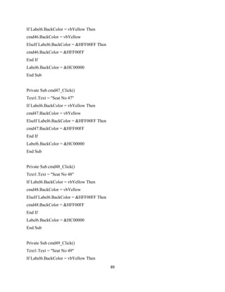 If Label6.BackColor = vbYellow Then
cmd46.BackColor = vbYellow
ElseIf Label6.BackColor = &HFF00FF Then
cmd46.BackColor = &HFF00FF
End If
Label6.BackColor = &HC00000
End Sub
Private Sub cmd47_Click()
Text1.Text = "Seat No 47"
If Label6.BackColor = vbYellow Then
cmd47.BackColor = vbYellow
ElseIf Label6.BackColor = &HFF00FF Then
cmd47.BackColor = &HFF00FF
End If
Label6.BackColor = &HC00000
End Sub
Private Sub cmd48_Click()
Text1.Text = "Seat No 48"
If Label6.BackColor = vbYellow Then
cmd48.BackColor = vbYellow
ElseIf Label6.BackColor = &HFF00FF Then
cmd48.BackColor = &HFF00FF
End If
Label6.BackColor = &HC00000
End Sub
Private Sub cmd49_Click()
Text1.Text = "Seat No 49"
If Label6.BackColor = vbYellow Then
89
 